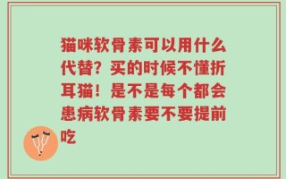 猫咪软骨素可以用什么代替？买的时候不懂折耳猫！是不是每个都会患病软骨素要不要提前吃
