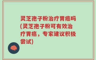 灵芝孢子粉治疗胃癌吗(灵芝孢子粉可有效治疗胃癌，专家建议积极尝试)