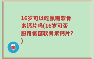16岁可以吃氨糖软骨素钙片吗(16岁可否服用氨糖软骨素钙片？)