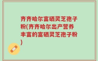 齐齐哈尔富硒灵芝孢子粉(齐齐哈尔出产营养丰富的富硒灵芝孢子粉)