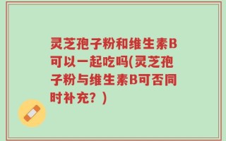 灵芝孢子粉和维生素B可以一起吃吗(灵芝孢子粉与维生素B可否同时补充？)