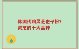 韩国代购灵芝孢子粉？灵芝的十大品种