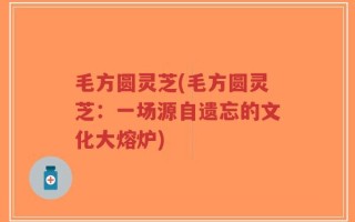 毛方圆灵芝(毛方圆灵芝：一场源自遗忘的文化大熔炉)