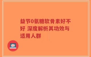 益节0氨糖软骨素好不好 深度解析其功效与适用人群