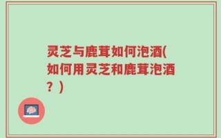 灵芝与鹿茸如何泡酒(如何用灵芝和鹿茸泡酒？)