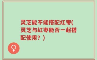 灵芝能不能搭配红枣(灵芝与红枣能否一起搭配使用？)