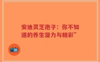 安迪灵芝孢子：你不知道的养生潜力与精彩”