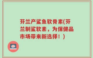 芬兰产鲨鱼软骨素(芬兰制鲨软素，为保健品市场带来新选择！)