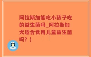 阿拉斯加能吃小孩子吃的益生菌吗_阿拉斯加犬适合食用儿童益生菌吗？)