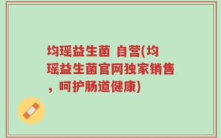 均瑶益生菌 自营(均瑶益生菌官网独家销售，呵护肠道健康)