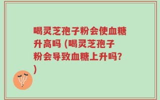 喝灵芝孢子粉会使血糖升高吗 (喝灵芝孢子粉会导致血糖上升吗？)