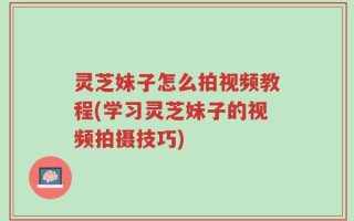 灵芝妹子怎么拍视频教程(学习灵芝妹子的视频拍摄技巧)