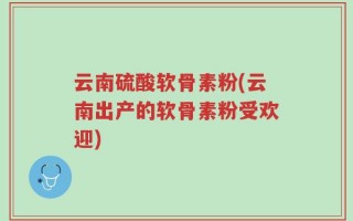 云南硫酸软骨素粉(云南出产的软骨素粉受欢迎)