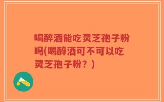 喝醉酒能吃灵芝孢子粉吗(喝醉酒可不可以吃灵芝孢子粉？)