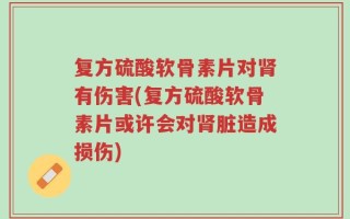 复方硫酸软骨素片对肾有伤害(复方硫酸软骨素片或许会对肾脏造成损伤)