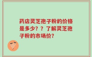 药店灵芝孢子粉的价格是多少？？了解灵芝孢子粉的市场价？