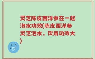 灵芝陈皮西洋参在一起泡水功效(陈皮西洋参灵芝泡水，饮用功效大)
