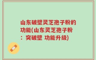 山东破壁灵芝孢子粉的功能(山东灵芝孢子粉：突破壁 功能升级)
