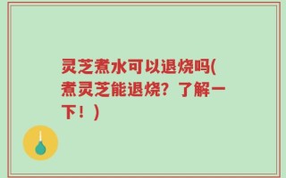 灵芝煮水可以退烧吗(煮灵芝能退烧？了解一下！)