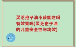 灵芝孢子油小孩能吃吗有效果吗(灵芝孢子油的儿童安全性与功效)