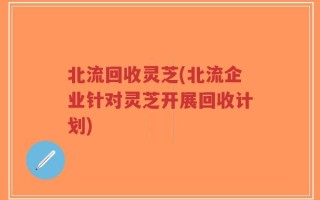 北流回收灵芝(北流企业针对灵芝开展回收计划)