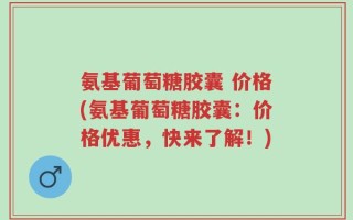 氨基葡萄糖胶囊 价格(氨基葡萄糖胶囊：价格优惠，快来了解！)