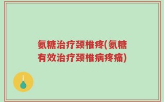 氨糖治疗颈椎疼(氨糖有效治疗颈椎病疼痛)