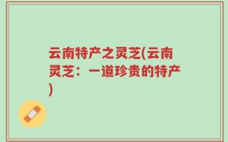 云南特产之灵芝(云南灵芝：一道珍贵的特产)