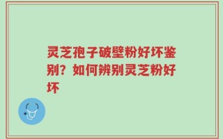 灵芝孢子破壁粉好坏鉴别？如何辨别灵芝粉好坏