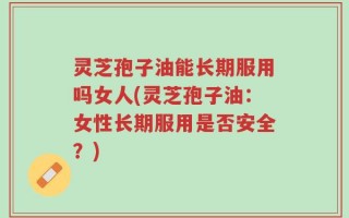 灵芝孢子油能长期服用吗女人(灵芝孢子油：女性长期服用是否安全？)