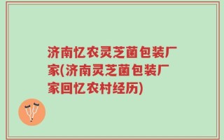 济南忆农灵芝菌包装厂家(济南灵芝菌包装厂家回忆农村经历)
