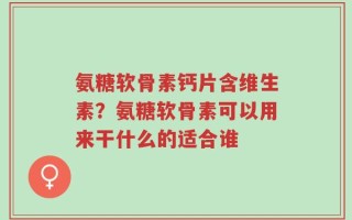 氨糖软骨素钙片含维生素？氨糖软骨素可以用来干什么的适合谁