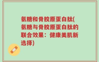 氨糖和骨胶原蛋白肽(氨糖与骨胶原蛋白肽的联合效果：健康美肌新选择)