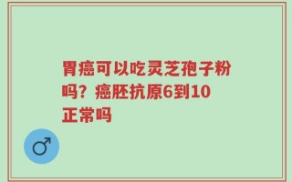 胃癌可以吃灵芝孢子粉吗？癌胚抗原6到10正常吗