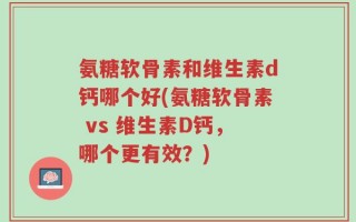 氨糖软骨素和维生素d钙哪个好(氨糖软骨素 vs 维生素D钙，哪个更有效？)
