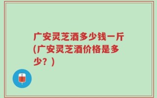 广安灵芝酒多少钱一斤(广安灵芝酒价格是多少？)