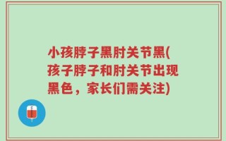 小孩脖子黑肘关节黑(孩子脖子和肘关节出现黑色，家长们需关注)