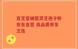 百芝堂破壁灵芝孢子粉京东自营 高品质养生之选