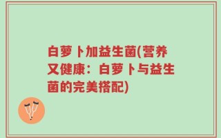 白萝卜加益生菌(营养又健康：白萝卜与益生菌的完美搭配)