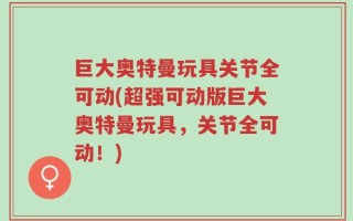 巨大奥特曼玩具关节全可动(超强可动版巨大奥特曼玩具，关节全可动！)