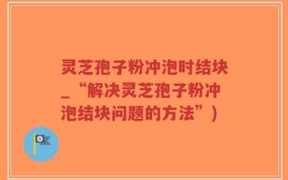 灵芝孢子粉冲泡时结块_“解决灵芝孢子粉冲泡结块问题的方法”)