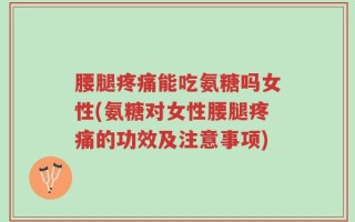 腰腿疼痛能吃氨糖吗女性(氨糖对女性腰腿疼痛的功效及注意事项)