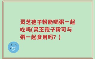 灵芝孢子粉能喝粥一起吃吗(灵芝孢子粉可与粥一起食用吗？)