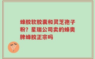 蜂胶软胶囊和灵芝孢子粉？星瑞公司卖的蜂奥牌蜂胶正宗吗