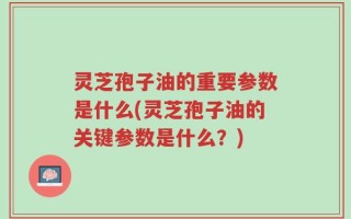 灵芝孢子油的重要参数是什么(灵芝孢子油的关键参数是什么？)
