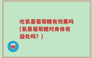 吃氨基葡萄糖有效果吗(氨基葡萄糖对身体有益处吗？)