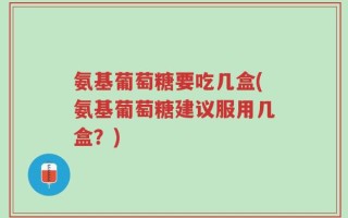 氨基葡萄糖要吃几盒(氨基葡萄糖建议服用几盒？)