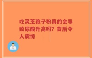吃灵芝孢子粉真的会导致尿酸升高吗？背后令人震惊