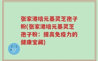 张家港培元基灵芝孢子粉(张家港培元基灵芝孢子粉：提高免疫力的健康宝藏)