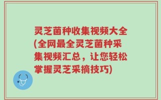 灵芝菌种收集视频大全(全网最全灵芝菌种采集视频汇总，让您轻松掌握灵芝采摘技巧)